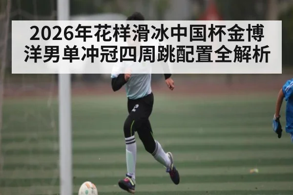 2026年花样滑冰中国杯金博洋男单冲冠四周跳配置全解析